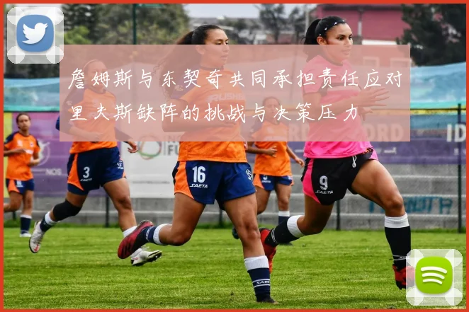 詹姆斯与东契奇共同承担责任应对里夫斯缺阵的挑战与决策压力