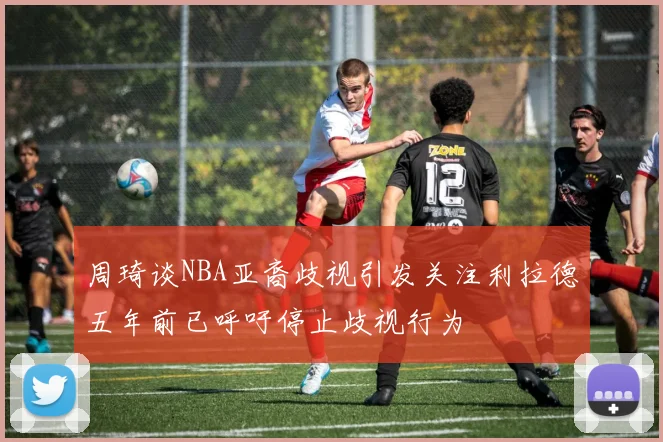 周琦谈NBA亚裔歧视引发关注利拉德五年前已呼吁停止歧视行为