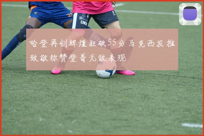 哈登再创辉煌狂砍55分马克西发推致敬称赞登哥无敌表现