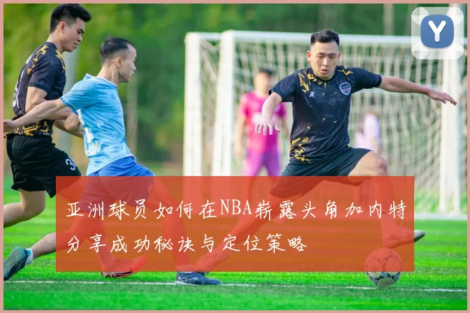 亚洲球员如何在NBA崭露头角加内特分享成功秘诀与定位策略