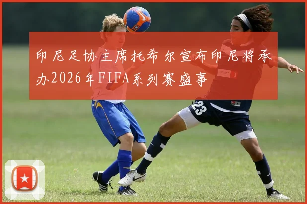 印尼足协主席托希尔宣布印尼将承办2026年FIFA系列赛盛事