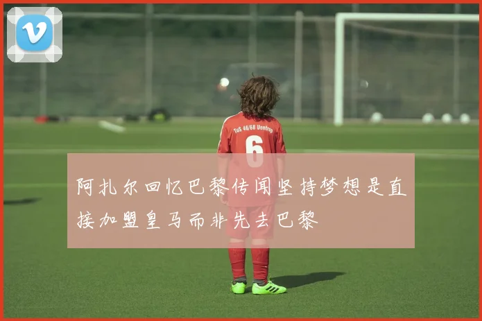 阿扎尔回忆巴黎传闻坚持梦想是直接加盟皇马而非先去巴黎