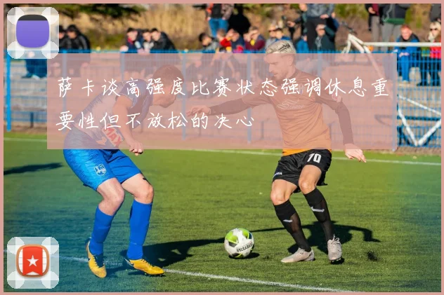 萨卡谈高强度比赛状态强调休息重要性但不放松的决心
