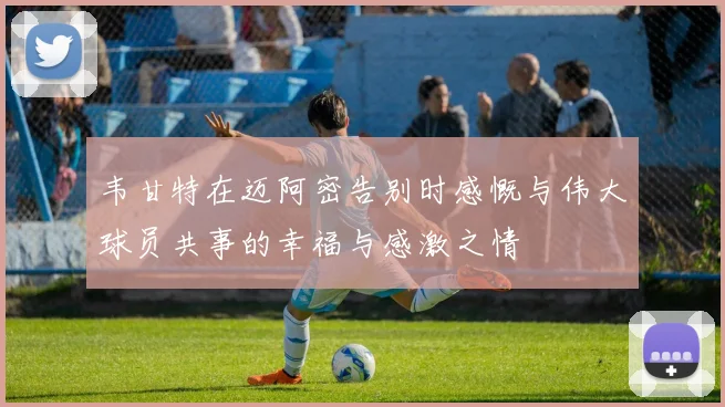 韦甘特在迈阿密告别时感慨与伟大球员共事的幸福与感激之情