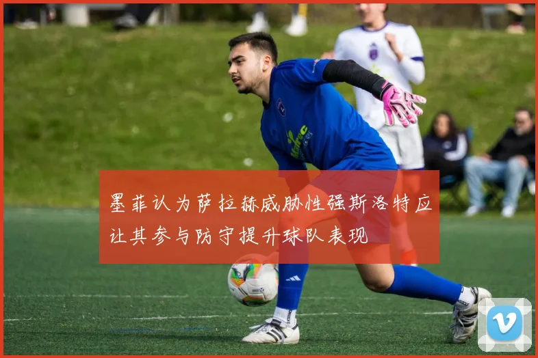 墨菲认为萨拉赫威胁性强斯洛特应让其参与防守提升球队表现
