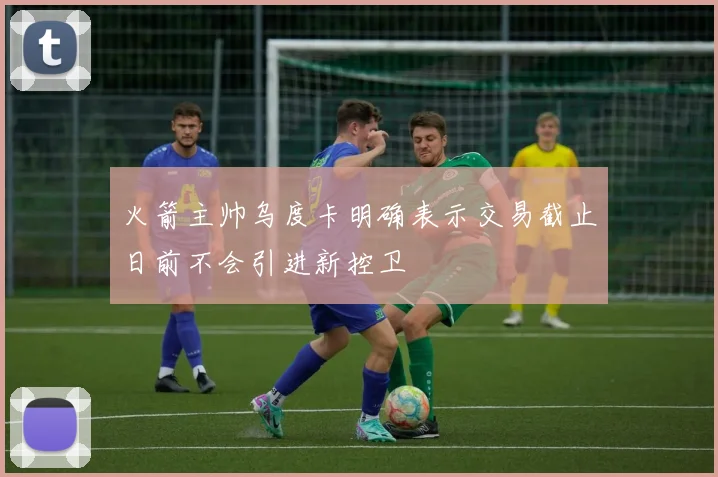 火箭主帅乌度卡明确表示交易截止日前不会引进新控卫