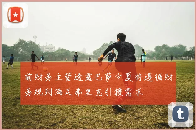 前财务主管透露巴萨今夏将遵循财务规则满足弗里克引援需求
