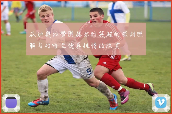 瓜迪奥拉赞图赫尔对英超的深刻理解与对哈兰德真性情的欣赏