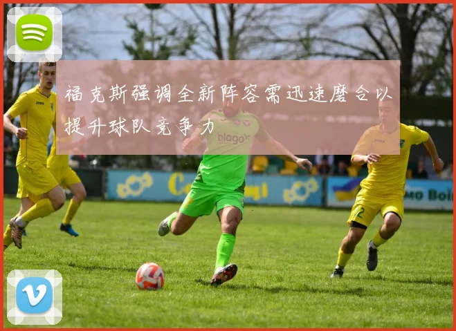 福克斯强调全新阵容需迅速磨合以提升球队竞争力