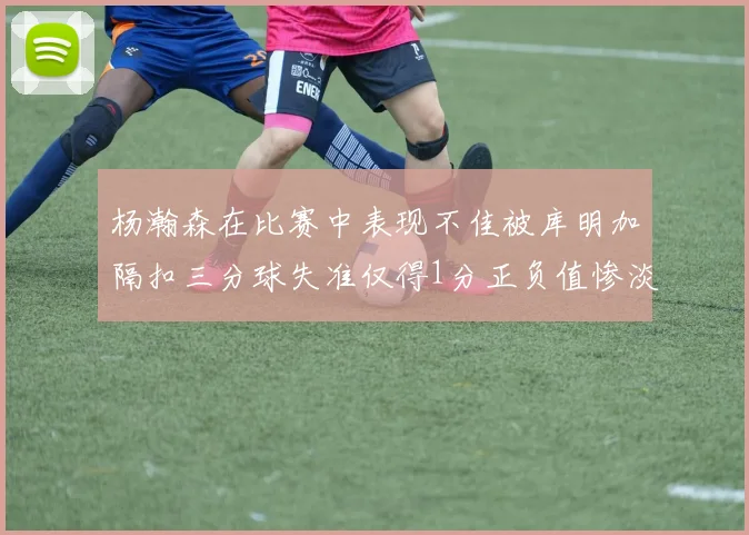 杨瀚森在比赛中表现不佳被库明加隔扣三分球失准仅得1分正负值惨淡11