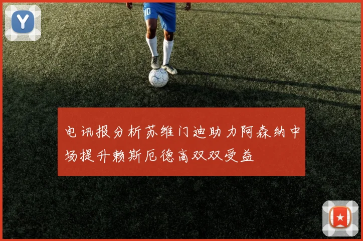 电讯报分析苏维门迪助力阿森纳中场提升赖斯厄德高双双受益